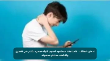 إدمان الهاتف.. انحناءات مستمرة تسبب كارثة صحية لشاب في الصين وتكشف مخاطر مجهولة
